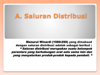 A. Saluran Distribusi
Menurut Winardi (1989:299) yang dimaksud
dengan saluran distribusi adalah sebagai berikut :
“ Saluran distribusi merupakan suatu kelompok
perantara yang berhubungan erat satu sama lain dan
yang menyalurkan produk-produk kepada pembeli. “
 