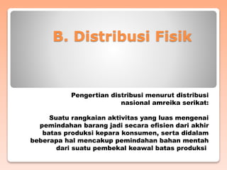 B. Distribusi Fisik
Pengertian distribusi menurut distribusi
nasional amreika serikat:
Suatu rangkaian aktivitas yang luas mengenai
pemindahan barang jadi secara efisien dari akhir
batas produksi kepara konsumen, serta didalam
beberapa hal mencakup pemindahan bahan mentah
dari suatu pembekal keawal batas produksi
 