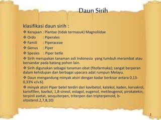 Daun Sirih
klasifikasi daun sirih :
 Kerajaan : Plantae (tidak termasuk) Magnoliidae
 Ordo : Piperales
 Famili : Piperaceae
 Genus : Piper
 Spesies : Piper betle
 Sirih merupakan tanaman asli Indonesia yang tumbuh merambat atau
bersandar pada batang pohon lain.
 Sirih digunakan sebagai tanaman obat (fitofarmaka); sangat berperan
dalam kehidupan dan berbagai upacara adat rumpun Melayu.
 Daun mengandung minyak atsiri dengan kadar berkisar antara 0,13-
0,33% v/v.6).
 minyak atsiri Piper betel terdiri dari kavibetol, katekol, kaden, karvakrol,
kariofillen, kavikol, 1,8-sineol, estagol, eugenol, metileugenol, pirokatekin,
terpinil asetat, sesquiterpen, triterpen dan tripterpenoid, b-
sitosterol.2,7,8,10)
2
 