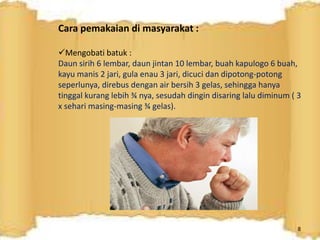 Cara pemakaian di masyarakat :
Mengobati batuk :
Daun sirih 6 lembar, daun jintan 10 lembar, buah kapulogo 6 buah,
kayu manis 2 jari, gula enau 3 jari, dicuci dan dipotong-potong
seperlunya, direbus dengan air bersih 3 gelas, sehingga hanya
tinggal kurang lebih ¾ nya, sesudah dingin disaring lalu diminum ( 3
x sehari masing-masing ¾ gelas).
8
 