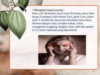 Mengobati kapala pusing :
Daun sirih 10 lembar, daun incok 20 lembar, daun lidah
buaya ½ pelepah, kulit mesoyi 2 jari, ganti 2 jari, jintan-
putih 1 sendok teh, dicuci dan ditumbuk halus-halus,
diramas dengan cuka 3 sendok makan, untuk
menggosok punggung, tengkuk, leher, dahi dan pelipis
(1-2 x sehari sebanyak yang diperlukan).
9
 