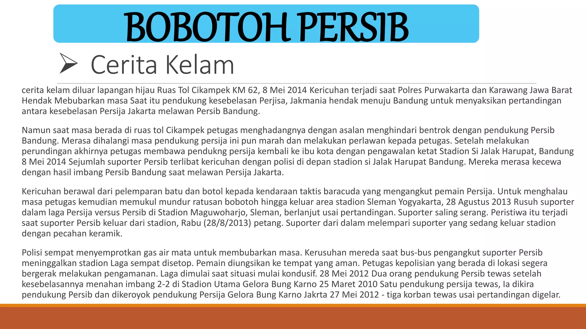  Cerita Kelam
BOBOTOH PERSIB
cerita kelam diluar lapangan hijau Ruas Tol Cikampek KM 62, 8 Mei 2014 Kericuhan terjadi saat Polres Purwakarta dan Karawang Jawa Barat
Hendak Mebubarkan masa Saat itu pendukung kesebelasan Perjisa, Jakmania hendak menuju Bandung untuk menyaksikan pertandingan
antara kesebelasan Persija Jakarta melawan Persib Bandung.
Namun saat masa berada di ruas tol Cikampek petugas menghadangnya dengan asalan menghindari bentrok dengan pendukung Persib
Bandung. Merasa dihalangi masa pendukung persija ini pun marah dan melakukan perlawan kepada petugas. Setelah melakukan
perundingan akhirnya petugas membawa pendukng persija kembali ke ibu kota dengan pengawalan ketat Stadion Si Jalak Harupat, Bandung
8 Mei 2014 Sejumlah suporter Persib terlibat kericuhan dengan polisi di depan stadion si Jalak Harupat Bandung. Mereka merasa kecewa
dengan hasil imbang Persib Bandung saat melawan Persija Jakarta.
Kericuhan berawal dari pelemparan batu dan botol kepada kendaraan taktis baracuda yang mengangkut pemain Persija. Untuk menghalau
masa petugas kemudian memukul mundur ratusan bobotoh hingga keluar area stadion Sleman Yogyakarta, 28 Agustus 2013 Rusuh suporter
dalam laga Persija versus Persib di Stadion Maguwoharjo, Sleman, berlanjut usai pertandingan. Suporter saling serang. Peristiwa itu terjadi
saat suporter Persib keluar dari stadion, Rabu (28/8/2013) petang. Suporter dari dalam melempari suporter yang sedang keluar stadion
dengan pecahan keramik.
Polisi sempat menyemprotkan gas air mata untuk membubarkan masa. Kerusuhan mereda saat bus-bus pengangkut suporter Persib
meninggalkan stadion Laga sempat disetop. Pemain diungsikan ke tempat yang aman. Petugas kepolisian yang berada di lokasi segera
bergerak melakukan pengamanan. Laga dimulai saat situasi mulai kondusif. 28 Mei 2012 Dua orang pendukung Persib tewas setelah
kesebelasannya menahan imbang 2-2 di Stadion Utama Gelora Bung Karno 25 Maret 2010 Satu pendukung persija tewas, Ia dikira
pendukung Persib dan dikeroyok pendukung Persija Gelora Bung Karno Jakrta 27 Mei 2012 - tiga korban tewas usai pertandingan digelar.
 