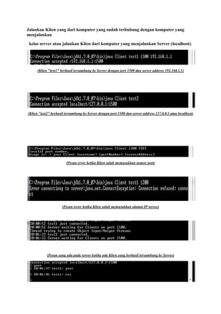 Jalankan Klien yang dari komputer yang sudah terhubung dengan komputer yang
menjalankan
kelas server atau jalankan Klien dari komputer yang menjalankan Server (localhost).
(Klien "test1" berhasil tersambung ke Server dengan port 1500 dan server address 192.168.1.1)
(Klien "test2" berhasil tersambung ke Server dengan port 1500 dan server address 127.0.0.1 atau localhost)
(Pesan error ketika Klien salah memasukkan nomor port)
(Pesan error ketika Klien salah memasukkan alamat IP server)
(Pesan yang ada pada server ketika ada Klien yang berhasil tersambung ke Server)
 