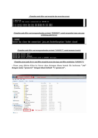 (Tampilan pada Klien saat mengirim dan menerima pesan)
(Tampilan pada Klien saat menggunakandan perintah "WHOISIN", untuk mengetahui siapa saja yang
terhubung pada Server)
(Tampilan pada Klien saat menggunakandan perintah "LOGOUT", untuk memutus koneksi
(Tampilan pesan pada Server saat Klien mengirim pesan dan juga saat Klien melakukan "LOGOUT")
- Pesan yang dikirim Klien ke Server akan disimpan dlama bentuk file berformat ".txt"
dengan nama "pesan.txt" dengan lokasi default "C:pesan.txt".
 