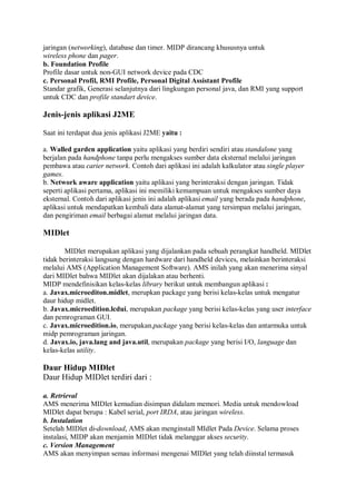 jaringan (networking), database dan timer. MIDP dirancang khususnya untuk
wireless phone dan pager.
b. Foundation Profile
Profile dasar untuk non-GUI network device pada CDC
c. Personal Profil, RMI Profile, Personal Digital Assistant Profile
Standar grafik, Generasi selanjutnya dari lingkungan personal java, dan RMI yang support
untuk CDC dan profile standart device.
Jenis-jenis aplikasi J2ME
Saat ini terdapat dua jenis aplikasi J2ME yaitu :
a. Walled garden application yaitu aplikasi yang berdiri sendiri atau standalone yang
berjalan pada handphone tanpa perlu mengakses sumber data eksternal melalui jaringan
pembawa atau carier network. Contoh dari aplikasi ini adalah kalkulator atau single player
games.
b. Network aware application yaitu aplikasi yang berinteraksi dengan jaringan. Tidak
seperti aplikasi pertama, aplikasi ini memiliki kemampuan untuk mengakses sumber daya
eksternal. Contoh dari aplikasi jenis ini adalah aplikasi email yang berada pada handphone,
aplikasi untuk mendapatkan kembali data alamat-alamat yang tersimpan melalui jaringan,
dan pengiriman email berbagai alamat melalui jaringan data.
MIDlet
MIDlet merupakan aplikasi yang dijalankan pada sebuah perangkat handheld. MIDlet
tidak berinteraksi langsung dengan hardware dari handheld devices, melainkan berinteraksi
melalui AMS (Application Management Software). AMS inilah yang akan menerima sinyal
dari MIDlet bahwa MIDlet akan dijalakan atau berhenti.
MIDP mendefinisikan kelas-kelas library berikut untuk membangun aplikasi :
a. Javax.microediton.midlet, merupkan package yang berisi kelas-kelas untuk mengatur
daur hidup midlet.
b. Javax.microedition.lcdui, merupakan package yang berisi kelas-kelas yang user interface
dan pemrograman GUI.
c. Javax.microedition.io, merupakan.package yang berisi kelas-kelas dan antarmuka untuk
midp pemrograman jaringan.
d. Javax.io, java.lang and java.util, merupakan package yang berisi I/O, language dan
kelas-kelas utility.
Daur Hidup MIDlet
Daur Hidup MIDlet terdiri dari :
a. Retrieval
AMS menerima MIDlet kemudian disimpan didalam memori. Media untuk mendowload
MIDlet dapat berupa : Kabel serial, port IRDA, atau jaringan wireless.
b. Instalation
Setelah MIDlet di-download, AMS akan menginstall MIdlet Pada Device. Selama proses
instalasi, MIDP akan menjamin MIDlet tidak melanggar akses security.
c. Version Management
AMS akan menyimpan semau informasi mengenai MIDlet yang telah diinstal termasuk
 