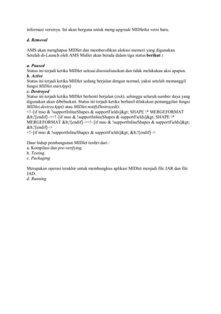 informasi versinya. Ini akan berguna untuk meng-upgrade MIDletke versi baru.
d. Removal
AMS akan menghapus MIDlet dan membersihkan alokasi memori yang digunakan.
Setelah di-Launch oleh AMS Midlet akan berada dalam tiga status berikut :
a. Paused
Status ini terjadi ketika MIDlet selesai disosialisasikan dan tidak melakukan aksi apapun.
b. Active
Status ini terjadi ketika MIDlet sedang berjalan dengan normal, yakni setelah memanggil
fungsi MIDlet.startApp()
c. Destroyed
Status ini terjadi ketika MIDlet berhenti berjalan (exit), sehingga seluruh sumber daya yang
digunakan akan dibebaskan. Status ini terjadi ketika berhasil dilakukan pemanggilan fungsi
MIDlet.destroyApp() atau MIDlet.notifyDestroyed().
<!–[if mso & !supportInlineShapes & supportFields]> SHAPE * MERGEFORMAT
<![endif]–><!–[if mso & !supportInlineShapes & supportFields]> SHAPE *
MERGEFORMAT <![endif]–><!–[if mso & !supportInlineShapes & supportFields]>
<![endif]–>
<!–[if mso & !supportInlineShapes & supportFields]> <![endif]–>
Daur hidup pembangunan MIDlet terdiri dari :
a. Kompilasi dan pre-verifying.
b. Testing.
c. Packaging
Merupakan operasi terakhir untuk membungkus aplikasi MIDlet menjadi file JAR dan file
JAD.
d. Running
 