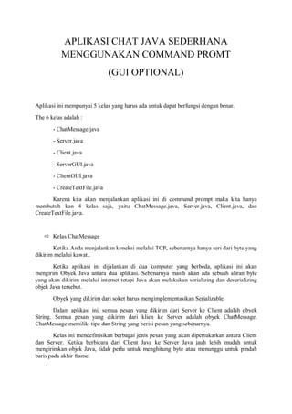 APLIKASI CHAT JAVA SEDERHANA
MENGGUNAKAN COMMAND PROMT
(GUI OPTIONAL)
Aplikasi ini mempunyai 5 kelas yang harus ada untuk dapat berfungsi dengan benar.
The 6 kelas adalah :
- ChatMessage.java
- Server.java
- Client.java
- ServerGUI.java
- ClientGUI.java
- CreateTextFile.java
Karena kita akan menjalankan aplikasi ini di command prompt maka kita hanya
membutuh kan 4 kelas saja, yaitu ChatMessage.java, Server.java, Client.java, dan
CreateTextFile.java.
 Kelas ChatMessage
Ketika Anda menjalankan koneksi melalui TCP, sebenarnya hanya seri dari byte yang
dikirim melalui kawat..
Ketika aplikasi ini dijalankan di dua komputer yang berbeda, aplikasi ini akan
mengirim Obyek Java antara dua aplikasi. Sebenarnya masih akan ada sebuah aliran byte
yang akan dikirim melalui internet tetapi Java akan melakukan serializing dan deserializing
objek Java tersebut.
Obyek yang dikirim dari soket harus mengimplementasikan Serializable.
Dalam aplikasi ini, semua pesan yang dikirim dari Server ke Client adalah obyek
String. Semua pesan yang dikirim dari klien ke Server adalah obyek ChatMessage.
ChatMessage memiliki tipe dan String yang berisi pesan yang sebenarnya.
Kelas ini mendefinisikan berbagai jenis pesan yang akan dipertukarkan antara Client
dan Server. Ketika berbicara dari Client Java ke Server Java jauh lebih mudah untuk
mengirimkan objek Java, tidak perlu untuk menghitung byte atau menunggu untuk pindah
baris pada akhir frame.
 