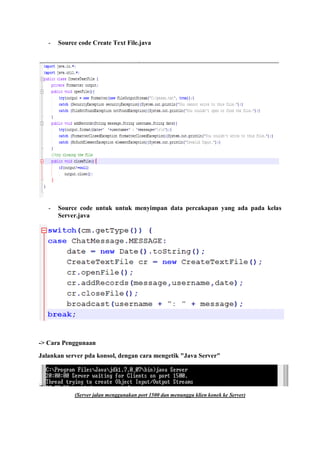 - Source code Create Text File.java
- Source code untuk untuk menyimpan data percakapan yang ada pada kelas
Server.java
-> Cara Penggunaan
Jalankan server pda konsol, dengan cara mengetik "Java Server"
(Server jalan menggunakan port 1500 dan menunggu klien konek ke Server)
 