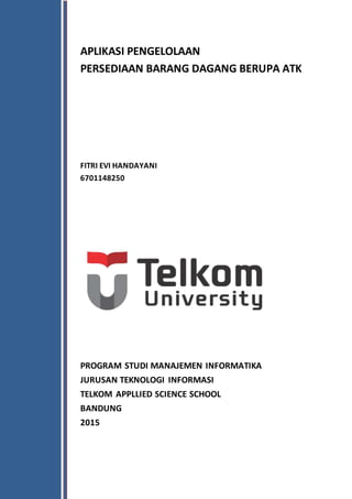 APLIKASI PENGELOLAAN
PERSEDIAAN BARANG DAGANG BERUPA ATK
FITRI EVI HANDAYANI
6701148250
PROGRAM STUDI MANAJEMEN INFORMATIKA
JURUSAN TEKNOLOGI INFORMASI
TELKOM APPLLIED SCIENCE SCHOOL
BANDUNG
2015
 