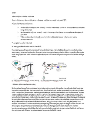 BAB I
MembangunKoneksi Internet
Koneksi Internet:koneksi internetdi dapatmelalui penyediainternet(ISP)
ParameterKoneksi Internet:
 BerbasisVolume (volume based):koneksi internetdi sediakanberdasarkanvolumedata
yang di nikmati
 BerbasisWaktu (time based) :koneksi internetdi sediakanberdasarkanwaktuyangdi
gunakan
 Tidakterbatas(unlimited) :koneksiinternettidakdi batasi volumedanwaktu
penggunaannya.
Perangkatkoneksi internet
A. MenggunakanKoneksi DialUp danADSL
Hubunganyang palingsederhanasebuahkomputerkejaringanInternetadalahdenganmemanfaatkanjalur
teleponyang terdapat dikantor atau di rumah.Jenishubunganiniseringdisebutdialupconnection.Perangkat
keras yang diperlukanuntukmenghubungkankomputerdanInternetdenganhubungandialupadalahsebagai
berikut.
1. Modem (ModulatorDemodulator)
Modem adalahsebuahperangkatyangberfungsiuntuk mengubahdataanalogmenjadi datadigitalpadasaat
komputermengambil data,ataumengubahdatadigitalmenjadi data analogpadasaatkomputermengirimkan
data. Terdapatduajenismodem menurutpenempatannya,yaitu modem eksternaldanmodelinternal.Modem
eksternaladalahmodem yangditempatkandiluarkomputerdandapatdipindah-pindahdarisatukomputerke
komputerlain.Sedangkan,modem internal adalahmodem yangsudahterpasangdidalam komputer(terpasang
langsungkemotherboardkomputer).Keuntunganmenggunakanmodeminternal adalahhargarelativemurah.
Adapun kekurangannya,adalahtidakfleksibeldalam penggunaannyakarenaharusbongkarpasangkartu
modem.Sementaraitu,modem eksternaladalahperangkatmodemyangterpisahdengansistem unitCPU dan
dihubungkandengankomputerlewatkabelataufrekuensi.Penggunaanmodemeksternalinimemiliki
keuntunganyaitu dapatdipindahkandarisatukomputerke komputerlaindenganmudah.Selainitulebihaman
darigangguanpetir.Adapun kerugiannyayaitu harganyarelatif lebihmahal.
 