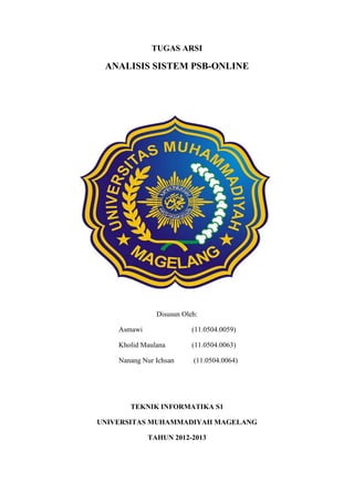 TUGAS ARSI
ANALISIS SISTEM PSB-ONLINE
Disusun Oleh:
Asmawi (11.0504.0059)
Kholid Maulana (11.0504.0063)
Nanang Nur Ichsan (11.0504.0064)
TEKNIK INFORMATIKA S1
UNIVERSITAS MUHAMMADIYAH MAGELANG
TAHUN 2012-2013
 