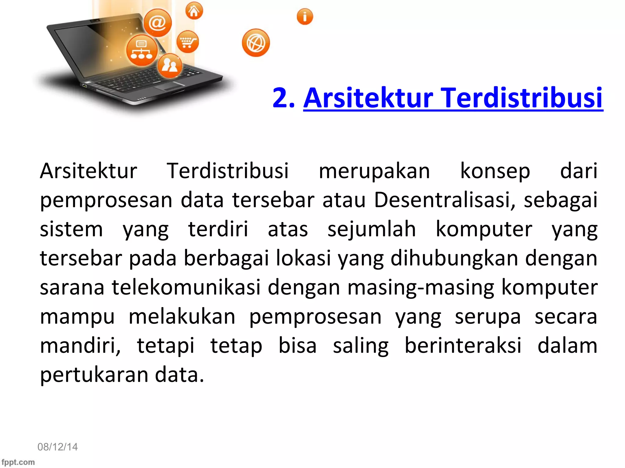 08/12/14
2. Arsitektur Terdistribusi
Arsitektur Terdistribusi merupakan konsep dari
pemprosesan data tersebar atau Desentralisasi, sebagai
sistem yang terdiri atas sejumlah komputer yang
tersebar pada berbagai lokasi yang dihubungkan dengan
sarana telekomunikasi dengan masing-masing komputer
mampu melakukan pemprosesan yang serupa secara
mandiri, tetapi tetap bisa saling berinteraksi dalam
pertukaran data.
 