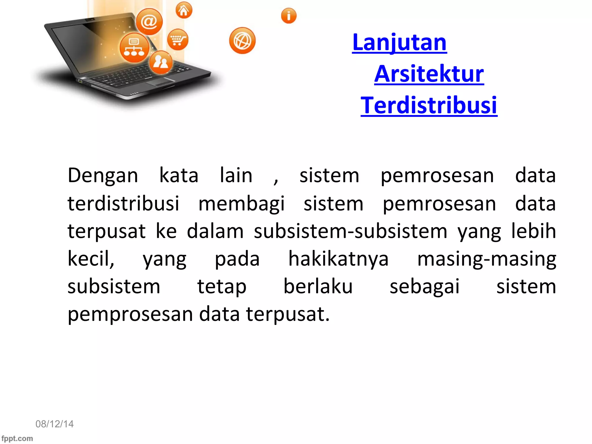 08/12/14
Lanjutan
Arsitektur
Terdistribusi
Dengan kata lain , sistem pemrosesan data
terdistribusi membagi sistem pemrosesan data
terpusat ke dalam subsistem-subsistem yang lebih
kecil, yang pada hakikatnya masing-masing
subsistem tetap berlaku sebagai sistem
pemprosesan data terpusat.
 