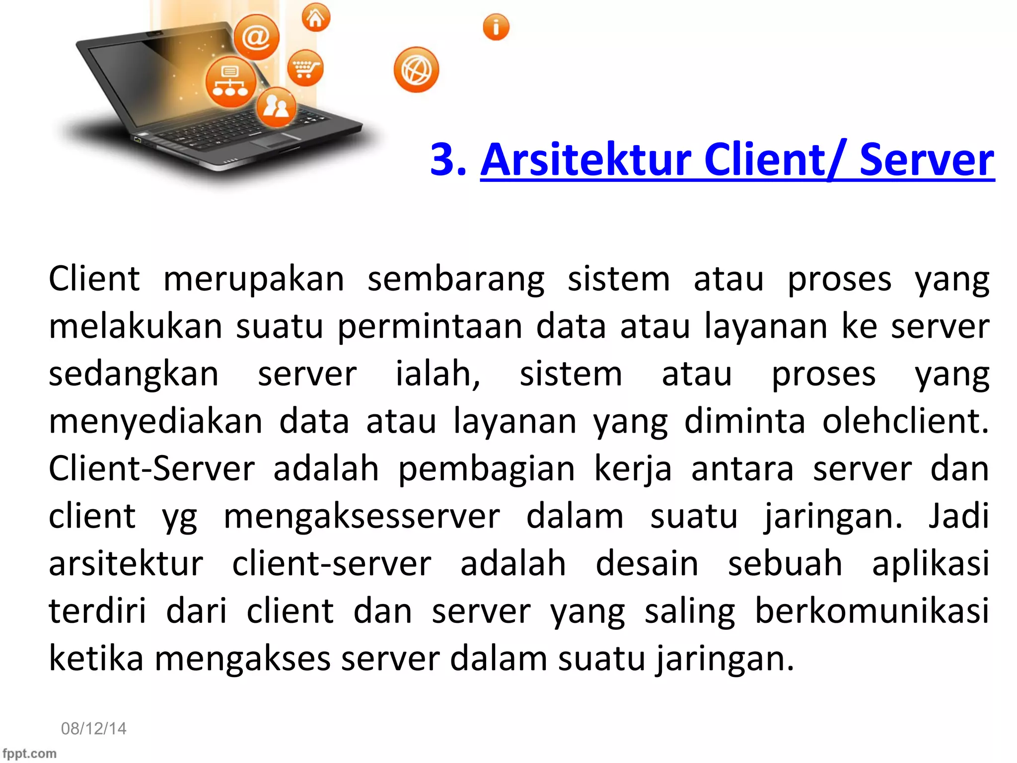 08/12/14
3. Arsitektur Client/ Server
Client merupakan sembarang sistem atau proses yang
melakukan suatu permintaan data atau layanan ke server
sedangkan server ialah, sistem atau proses yang
menyediakan data atau layanan yang diminta olehclient.
Client-Server adalah pembagian kerja antara server dan
client yg mengaksesserver dalam suatu jaringan. Jadi
arsitektur client-server adalah desain sebuah aplikasi
terdiri dari client dan server yang saling berkomunikasi
ketika mengakses server dalam suatu jaringan.
 