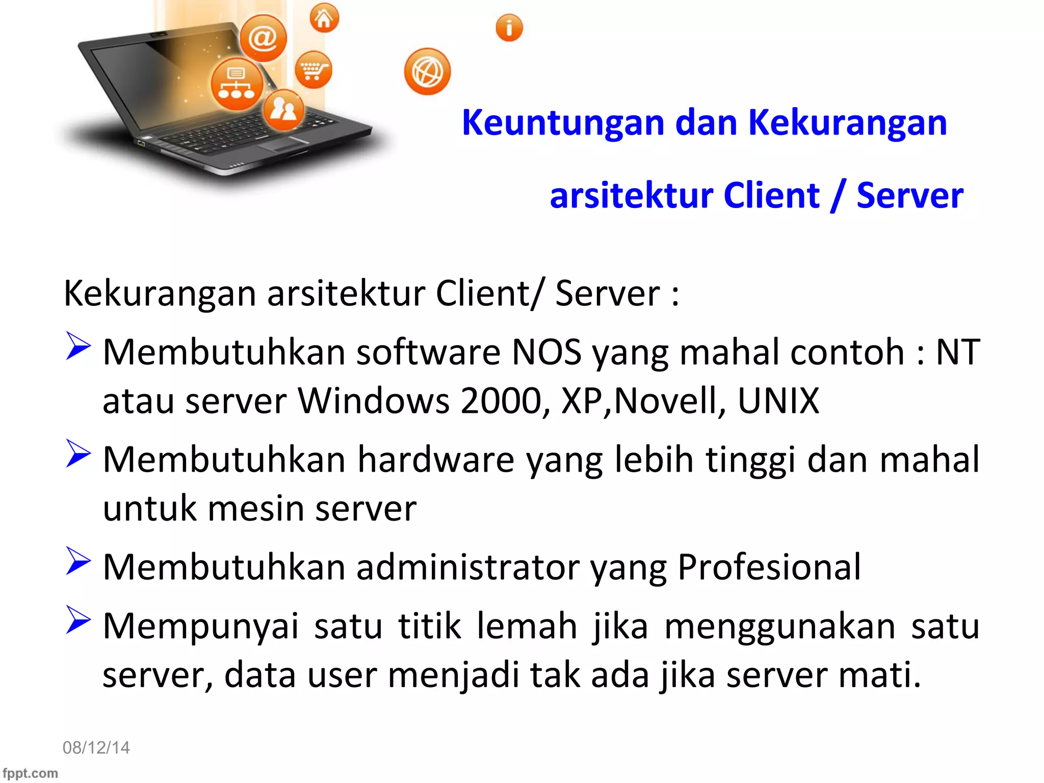 08/12/14
Kekurangan arsitektur Client/ Server :
 Membutuhkan software NOS yang mahal contoh : NT
atau server Windows 2000, XP,Novell, UNIX
 Membutuhkan hardware yang lebih tinggi dan mahal
untuk mesin server
 Membutuhkan administrator yang Profesional
 Mempunyai satu titik lemah jika menggunakan satu
server, data user menjadi tak ada jika server mati.
Keuntungan dan Kekurangan
arsitektur Client / Server
 