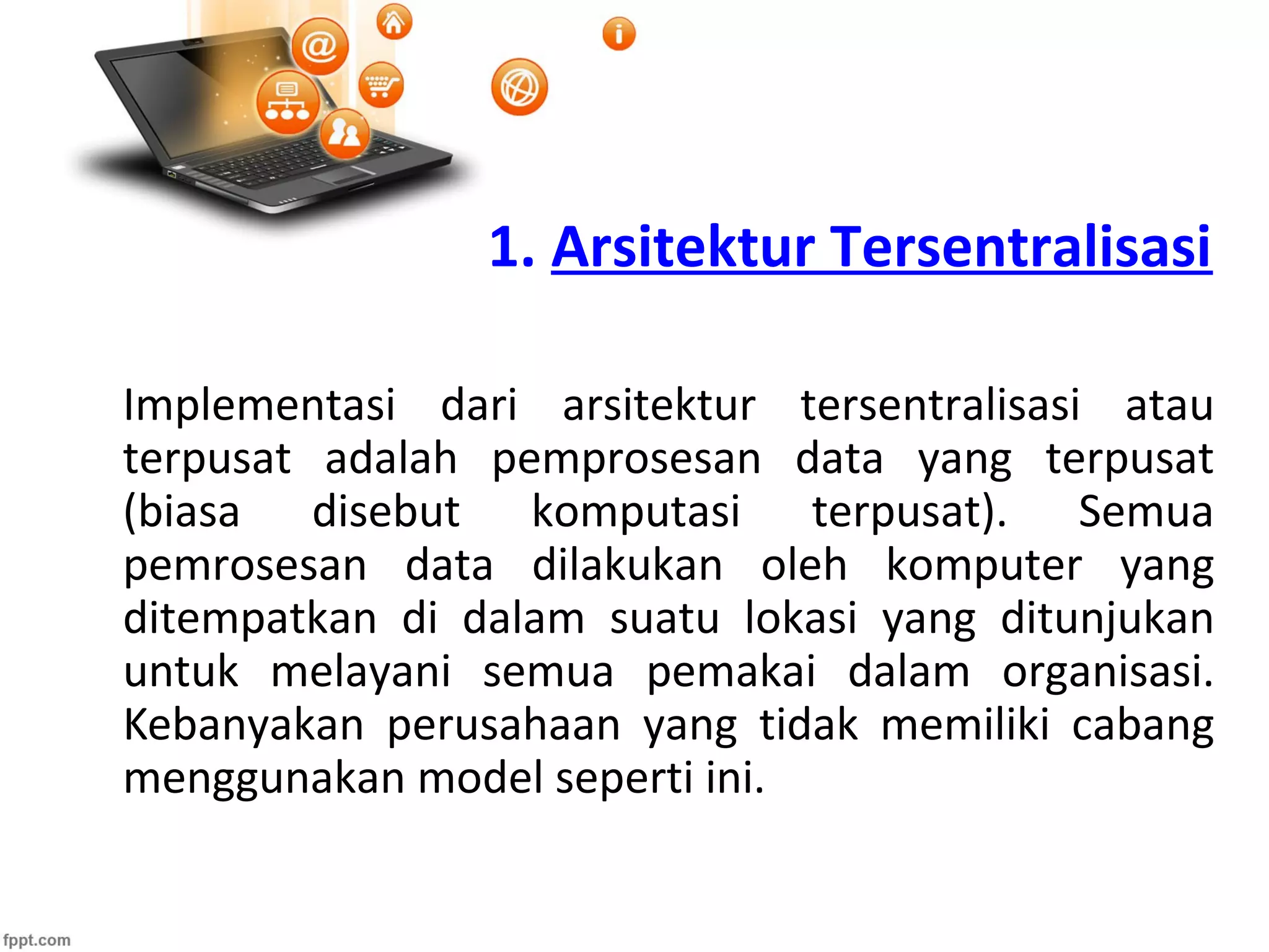 1. Arsitektur Tersentralisasi
Implementasi dari arsitektur tersentralisasi atau
terpusat adalah pemprosesan data yang terpusat
(biasa disebut komputasi terpusat). Semua
pemrosesan data dilakukan oleh komputer yang
ditempatkan di dalam suatu lokasi yang ditunjukan
untuk melayani semua pemakai dalam organisasi.
Kebanyakan perusahaan yang tidak memiliki cabang
menggunakan model seperti ini.
 