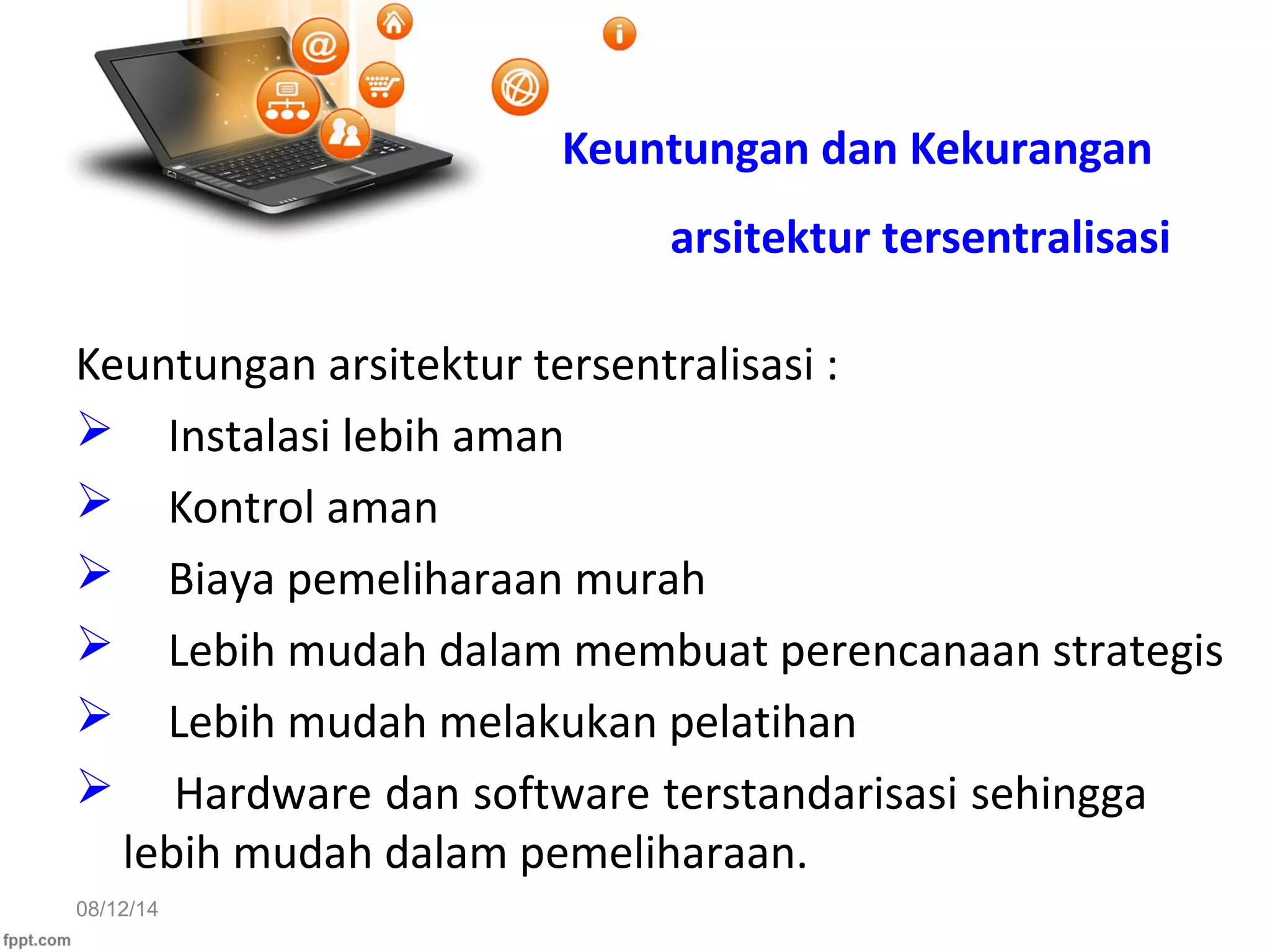 08/12/14
Keuntungan dan Kekurangan
arsitektur tersentralisasi
Keuntungan arsitektur tersentralisasi :
 Instalasi lebih aman
 Kontrol aman
 Biaya pemeliharaan murah
 Lebih mudah dalam membuat perencanaan strategis
 Lebih mudah melakukan pelatihan
 Hardware dan software terstandarisasi sehingga
lebih mudah dalam pemeliharaan.
 