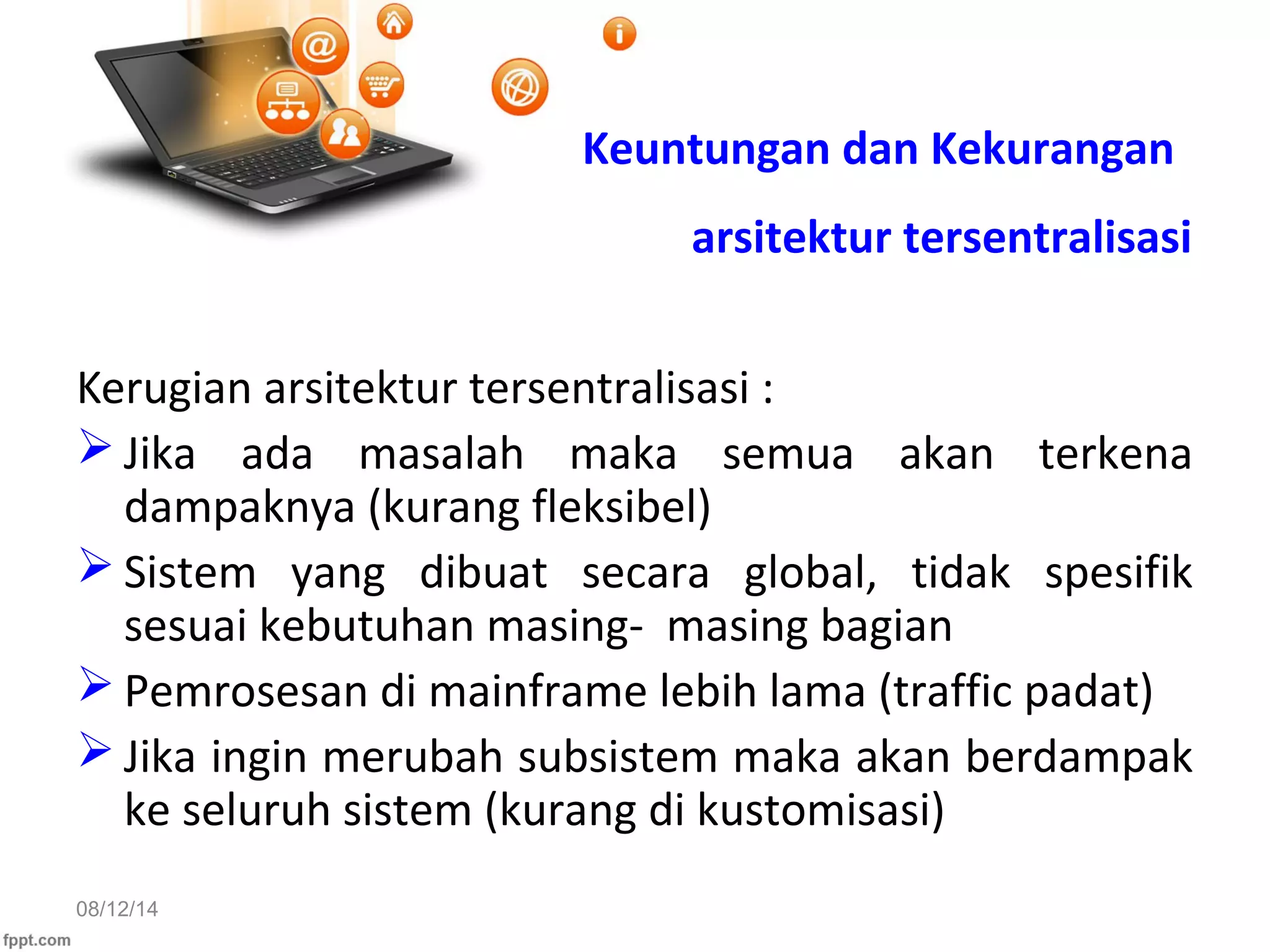 08/12/14
Kerugian arsitektur tersentralisasi :
 Jika ada masalah maka semua akan terkena
dampaknya (kurang fleksibel)
 Sistem yang dibuat secara global, tidak spesifik
sesuai kebutuhan masing- masing bagian
 Pemrosesan di mainframe lebih lama (traffic padat)
 Jika ingin merubah subsistem maka akan berdampak
ke seluruh sistem (kurang di kustomisasi)
Keuntungan dan Kekurangan
arsitektur tersentralisasi
 