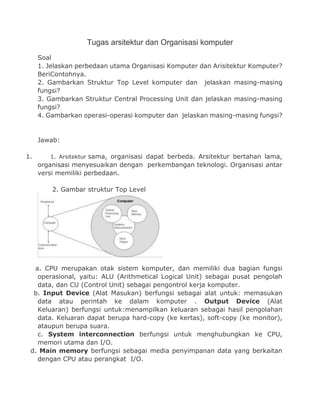 Tugas arsitektur dan Organisasi komputer
Soal
1. Jelaskan perbedaan utama Organisasi Komputer dan Arisitektur Komputer?
BeriContohnya.
2. Gambarkan Struktur Top Level komputer dan jelaskan masing-masing
fungsi?
3. Gambarkan Struktur Central Processing Unit dan jelaskan masing-masing
fungsi?
4. Gambarkan operasi-operasi komputer dan jelaskan masing-masing fungsi?
Jawab:
1. 1. Arsitektur sama, organisasi dapat berbeda. Arsitektur bertahan lama,
organisasi menyesuaikan dengan perkembangan teknologi. Organisasi antar
versi memiliki perbedaan.
2. Gambar struktur Top Level
a. CPU merupakan otak sistem komputer, dan memiliki dua bagian fungsi
operasional, yaitu: ALU (Arithmetical Logical Unit) sebagai pusat pengolah
data, dan CU (Control Unit) sebagai pengontrol kerja komputer.
b. Input Device (Alat Masukan) berfungsi sebagai alat untuk: memasukan
data atau perintah ke dalam komputer . Output Device (Alat
Keluaran) berfungsi untuk:menampilkan keluaran sebagai hasil pengolahan
data. Keluaran dapat berupa hard-copy (ke kertas), soft-copy (ke monitor),
ataupun berupa suara.
c. System interconnection berfungsi untuk menghubungkan ke CPU,
memori utama dan I/O.
d. Main memory berfungsi sebagai media penyimpanan data yang berkaitan
dengan CPU atau perangkat I/O.
 