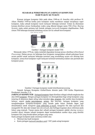 SEJARAH & PERKEMBANGAN JARINGAN KOMPUTER
DARI WAKTU KE WAKTU
Konsep jaringan komputer lahir pada tahun 1940-an di Amerika oleh profesor H.
Aiken. Ditahun 1950-an ketika jenis komputer mulai membesar sampai terciptanya super
komputer, maka sebuah komputer mesti melayani beberapa terminal. Untuk itu ditemukan
konsep distribusi proses berdasarkan waktu yang dikenal dengan nama TSS (Time Sharing
System), maka untuk pertama kali bentuk jaringan (network) komputer diaplikasikan. Pada
sistem TSS beberapa terminal terhubung secara seri ke sebuah host komputer.
Gambar 1 Jaringan komputer model TSS
Memasuki tahun 1970-an, maka mulailah digunakan konsep proses distribusi (Distributed
Processing). Dalam proses ini beberapa host komputer mengerjakan sebuah pekerjaan besar
secara paralel untuk melayani beberapa terminal yang tersambung secara seri disetiap host
komputer, semua host komputer wajib melayani terminal-terminalnya dalam satu perintah dari
komputer pusat.
Gambar 2 Jaringan komputer model distributed processing
Sejarah Jaringan Komputer Global/Dunia dimulai pada 1969 ketika Departemen
Pertahanan Amerika, U.S.
JARINGAN KOMPUTER - Jaringan komputer dapat diartikan sebagai sebuah rangkaian dua
atau lebih komputer. Dengan jaringan komputer ini dimungkinkan bagi setiap komputer yang
terjaring di dalamnya dapat saling tukar-menukar data, program, dan sumber daya komputer
lainnya, seperti media penyimpanan, printer, dan lain-lain. Jaringan komputer yang
menghubungkan komputer-komputer yang berada pada lokasi berbeda dapat juga
dimanfaatkan untuk mengirim surat elektronik (e-mail), mengirim file data (upload) dan
mengambil file data dari tempat lain (download), dan berbagai kegiatan akses informasi pada
lokasi yang terpisah. Tujuan utama dari sebuah jaringan komputer adalah sharing resource
(sumber daya), dimana sebuah komputer dapat memanfaatkan sumber daya yang dimiliki
komputer lain yang berada dalam jaringan yang sama.
Suatu jaringan komputer pada umumnya terdiri atas:
 Minimal dua buah komputer
 Kartu jaringan (network interface card / NIC) pada setiap komputer
 