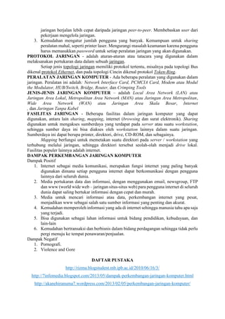 jaringan berjalan lebih cepat daripada jaringan peer-to-peer. Membebaskan user dari
pekerjaan mengelola jaringan.
3. Kemudahan mengatur jumlah pengguna yang banyak. Kemampuan untuk sharing
peralatan mahal, seperti printer laser. Mengurangi masalah keamanan karena pengguna
harus memasukkan password untuk setiap peralatan jaringan yang akan digunakan.
PROTOKOL JARINGAN - adalah aturan-aturan atau tatacara yang digunakan dalam
melaksanakan pertukaran data dalam sebuah jaringan.
Setiap jenis topologi jaringan memiliki protokol tertentu, misalnya pada topologi Bus
dikenal protokol Ethernet, dan pada topologi Cincin dikenal protokol Token-Ring.
PERALATAN JARINGAN KOMPUTER - Ada beberapa peralatan yang digunakan dalam
jaringan. Peralatan ini adalah: Network Interface Card, PCMCIA Card, Modem atau Modul
the Modulator, HUB/Switch, Bridge, Router, dan Crimping Tools
JENIS-JENIS JARINGAN KOMPUTER – adalah Local Area Network (LAN) atau
Jaringan Area Lokal, Metropolitan Area Network (MAN) atau Jaringan Area Metropolitan,
Wide Area Network (WAN) atau Jaringan Area Skala Besar, Internet
, dan Jaringan Tanpa Kabel
FASILITAS JARINGAN - Beberapa fasilitas dalam jaringan komputer yang dapat
digunakan, antara lain sharing, mapping, internet (browsing dan surat elektronik). Sharing
digunakan untuk mengakses sumberdaya yang terdapat pada server atau suatu workstation,
sehingga sumber daya ini bisa diakses oleh workstation lainnya dalam suatu jaringan.
Sumberdaya ini dapat berupa printer, direktori, drive, CD-ROM, dan sebagainya.
Mapping berfungsi untuk memetakan suatu direktori pada server / workstation yang
terhubung melalui jaringan, sehingga direktori tersebut seolah-olah menjadi drive lokal.
Fasilitas populer lainnya adalah internet.
DAMPAK PERKEMBANGAN JARINGAN KOMPUTER
Dampak Positif
1. Internet sebagai media komunikasi, merupakan fungsi internet yang paling banyak
digunakan dimana setiap pengguna internet dapat berkomunikasi dengan pengguna
lainnya dari seluruh dunia.
2. Media pertukaran data dan informasi, dengan menggunakan email, newsgroup, FTP
dan www (world wide web – jaringan situs-situs web) para pengguna internet di seluruh
dunia dapat saling bertukar informasi dengan cepat dan murah.
3. Media untuk mencari informasi atau data, perkembangan internet yang pesat,
menjadikan www sebagai salah satu sumber informasi yang penting dan akurat.
4. Kemudahan memperoleh informasi yang ada di internet sehingga manusia tahu apa saja
yang terjadi.
5. Bisa digunakan sebagai lahan informasi untuk bidang pendidikan, kebudayaan, dan
lain-lain
6. Kemudahan bertransaksi dan berbisnis dalam bidang perdagangan sehingga tidak perlu
pergi menuju ke tempat penawaran/penjualan.
Dampak Negatif
1. Pornografi.
2. Violence and Gore
DAFTAR PUSTAKA
http://rizma.blogstudent.mb.ipb.ac.id/2010/06/16/3/
http://7infomedia.blogspot.com/2013/05/dampak-perkembangan-jaringan-komputer.html
http://akanehiranuma7.wordpress.com/2013/02/05/perkembangan-jaringan-komputer/
 