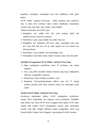 10
mengoleksi, menyimpan, memanipulasi suatu data multidimensi untuk tujuan
analisis.
OLAP (Online Analytical Processing) adalah teknologi yang memproses
data di dalam data warehouse dalam struktur multidimensi, menyediakan
jawaban yang cepat untuk query analisis yang kompleks.
Adapun karakteristik dari OLAP, yaitu:
 Mengijinkan user melihat data dari sudut pandang logical dan
multidimensional pada data warehouse.
 Memfasilitasi query yang komplek dan analisa bagi user.
 Mengijinkan user melakukan drill down untuk menampilkan data pada
level yang lebih detil atau roll up untuk agregasi dari satu dimensi atau
beberapa dimensi.
 Menyediakan proses kalkulasi dan perbandingan data.
 Menampilkan hasil dalam bentuk number termasuk dalam tabel dan grafik.
Kelebihan Menggunakan OLAP (Online Analytical Processing)
 Dapat meningkatnya produktivitas bisnis, IT developers, dan seluruh
organisasi.
 Akses yang lebih terkendali terhadap informasi yang dapat meningkatkan
efektivitas pengambilan keputusan.
 Mempercepat respon terhadap permintaan pasar.
 Mengurang “backlog”pengembangan aplikasi bagi staf IT dengan
membua tpemakai akhir dapat merubah schema dan membangun model
sendiri.
Manfaat OLAP (Online Analytical Processing)
Kesuksesan implementasi aplikasi OLAP meningkatkan produktivitas
manajer bisnis, pengembang, dan organisasi secara keseluruhan. Fleksibilitas
yang melekat dari sistem OLAP berarti pengguna bisnis aplikasi OLAP dapat
menjadi lebih mandiri. OLAP memungkinkan manajer untuk memodelkan
masalah yang tidak mungkin dilakukan dengan menggunakan sistem yang
kurang fleksibel dengan waktu tanggapan yang panjang dan tidak konsisten.
 
