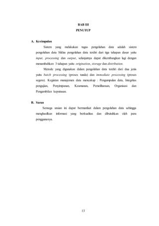 13
BAB III
PENUTUP
A. Kesimpulan
Sistem yang melakukan tugas pengolahan data adalah sistem
pengolahan data Siklus pengolahan data terdiri dari tiga tahapan dasar yaitu
input, processing dan output, selanjutnya dapat dikembangkan lagi dengan
menambahkan 3 tahapan yaitu origination, storage dan distribution.
Metode yang digunakan dalam pengolahan data terdiri dari dua jenis
yaitu batch processing (proses tunda) dan immediate processing (proses
segera). Kegiatan manajemen data mencakup : Pengumpulan data, Integritas
pengujian, Penyimpanan, Keamanan, Pemeliharaan, Organisasi dan
Pengambilan keputusan.
B. Saran
Semoga uraian ini dapat bermanfaat dalam pengolahan data sehingga
menghasilkan informasi yang berkualitas dan dibutuhkan oleh para
penggunanya.
 