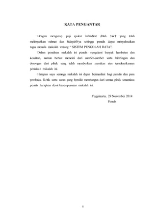 16
KATA PENGANTAR
Dengan mengucap puji syukur kehadirat Allah SWT yang telah
melimpahkan rahmat dan hidayahNya sehingga penulis dapat menyelesaikan
tugas menulis makalah tentang “ SISTEM PENGOLAH DATA”.
Dalam penulisan makalah ini penulis mengalami banyak hambatan dan
kesulitan, namun berkat mencari dari sumber-sumber serta bimbingan dan
dorongan dari pihak yang telah memberikan masukan atas terselesaikannya
penulisan makalah ini.
Harapan saya semoga makalah ini dapat bermanfaat bagi penulis dan para
pembaca. Kritik serta saran yang bersifat membangun dari semua pihak senantiasa
penulis harapkan demi kesempurnaan makalah ini.
Yogyakarta, 29 November 2014
Penulis
ii
 