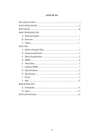 17
DAFTAR ISI
HALAMAN JUDUL....................................................................................... i
KATA PENGANTAR.....................................................................................ii
DAFTAR ISI..................................................................................................iii
BAB I PENDAHULUAN
A. Deskrispi Singkat ...............................................................................1
B. Relevansi............................................................................................1
C. Tujuan.................................................................................................1
BAB II ISI
A. Definisi Pengolah Data.......................................................................2
B. Tujuan pengolah data .........................................................................2
C. Siklus Pengolah Data .........................................................................2
D. DBMS.................................................................................................4
E. Model Data.........................................................................................5
F. Software DBMS .................................................................................7
G. Data Warehouse .................................................................................9
H. Data Mining........................................................................................9
I. OLAP .............................................................................9
J. ERP...................................................................................................11
BAB III PENUTUP
A. Kesimpulan.......................................................................................13
B. Saran.................................................................................................13
DAFTAR PUSTAKA ..................................................................................14
iii
 