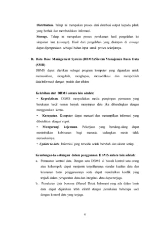 4
Distribution. Tahap ini merupakan proses dari distribusi output kepada pihak
yang berhak dan membutuhkan informasi.
Storage. Tahap ini merupakan proses perekaman hasil pengolahan ke
simpanan luar (storage). Hasil dari pengolahan yang disimpan di storage
dapat dipergunakan sebagai bahan input untuk proses selanjutnya.
D. Data Base Management System (DBMS)/Sistem Manajemen Basis Data
(SMB)
DBMS dapat diartikan sebagai program komputer yang digunakan untuk
memasukkan, mengubah, menghapus, memodifikasi dan memperoleh
data/informasi dengan praktis dan efisien.
Kelebihan dari DBMS antara lain adalah:
• Kepraktisan. DBMS menyediakan media penyimpan permanen yang
berukuran kecil namun banyak menyimpan data jika dibandingkan dengan
menggunakan kertas.
• Kecepatan. Komputer dapat mencari dan menampilkan informasi yang
dibutuhkan dengan cepat.
• Mengurangi kejemuan. Pekerjaan yang berulang-ulang dapat
menimbulkan kebosanan bagi manusia, sedangkan mesin tidak
merasakannya.
• Update to date. Informasi yang tersedia selalu berubah dan akurat setiap.
Keuntungan-keuntungan dalam penggunaan DBMS antara lain adalah:
a. Pemusatan kontrol data. Dengan satu DBMS di bawah kontrol satu orang
atau kelkompok dapat menjamin terpeliharanya standar kualitas data dan
keamanan batas penggunaannya serta dapat menetralkan konflik yang
terjadi dalam persyaratan data dan integritas data dapat terjaga.
b. Pemakaian data bersama (Shared Data). Informasi yang ada dalam basis
data dapat digunakan lebih efektif dengan pemakaian beberapa user
dengan kontrol data yang terjaga.
 
