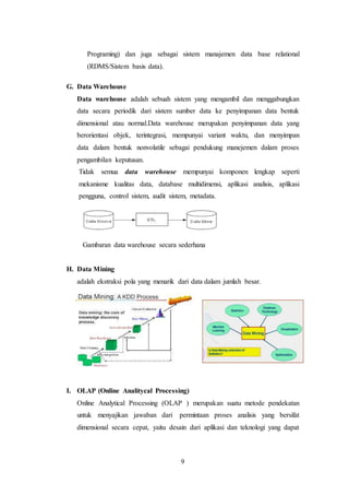 9
Programing) dan juga sebagai sistem manajemen data base relational
(RDMS/Sistem basis data).
G. Data Warehouse
Data warehouse adalah sebuah sistem yang mengambil dan menggabungkan
data secara periodik dari sistem sumber data ke penyimpanan data bentuk
dimensional atau normal.Data warehouse merupakan penyimpanan data yang
berorientasi objek, terintegrasi, mempunyai variant waktu, dan menyimpan
data dalam bentuk nonvolatile sebagai pendukung manejemen dalam proses
pengambilan keputusan.
Tidak semua data warehouse mempunyai komponen lengkap seperti
mekanisme kualitas data, database multidimensi, aplikasi analisis, aplikasi
pengguna, control sistem, audit sistem, metadata.
Gambaran data warehouse secara sederhana
H. Data Mining
adalah ekstraksi pola yang menarik dari data dalam jumlah besar.
I. OLAP (Online Analitycal Processing)
Online Analytical Processing (OLAP ) merupakan suatu metode pendekatan
untuk menyajikan jawaban dari permintaan proses analisis yang bersifat
dimensional secara cepat, yaitu desain dari aplikasi dan teknologi yang dapat
 