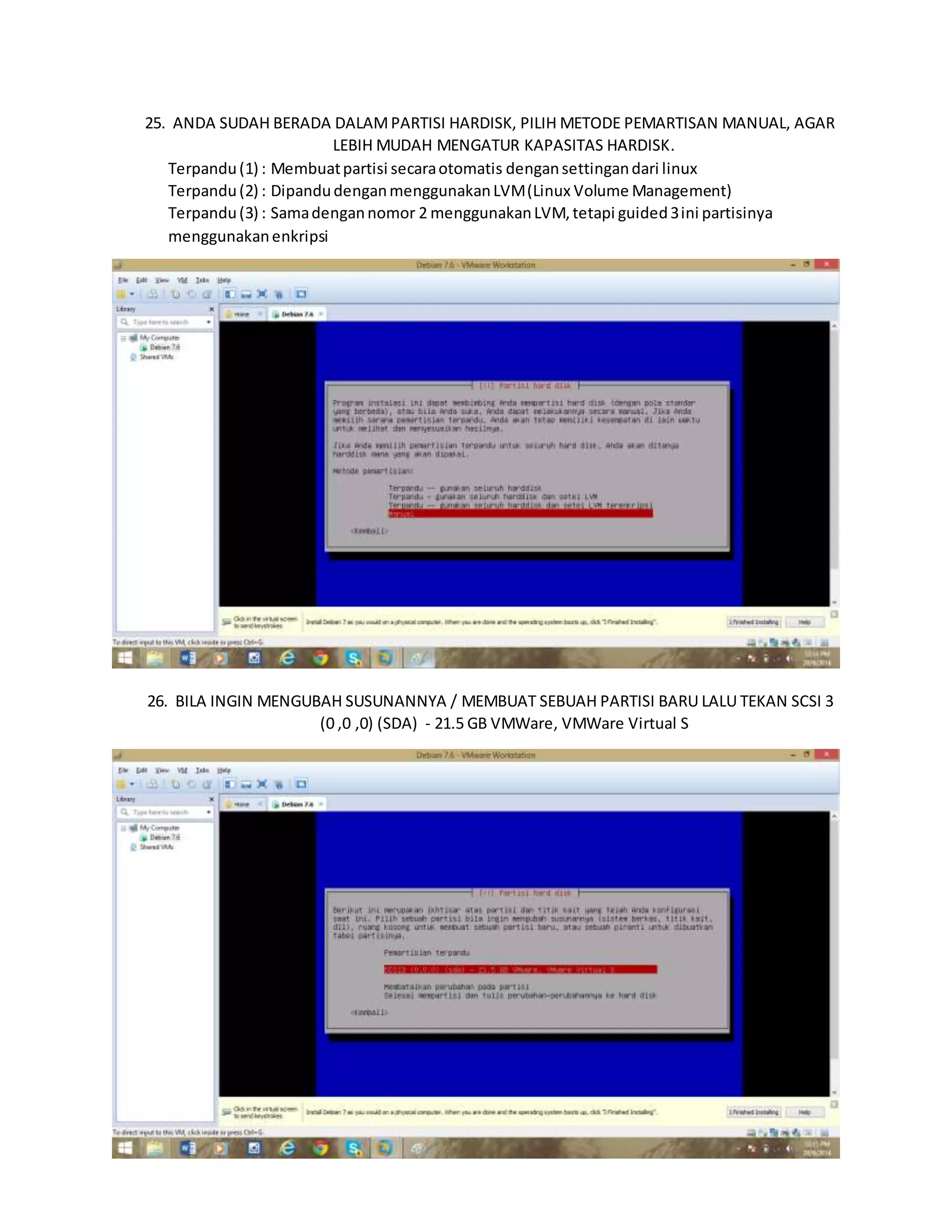 25. ANDA SUDAH BERADA DALAM PARTISI HARDISK, PILIH METODE PEMARTISAN MANUAL, AGAR 
LEBIH MUDAH MENGATUR KAPASITAS HARDISK. 
Terpandu (1) : Membuat partisi secara otomatis dengan settingan dari linux 
Terpandu (2) : Dipandu dengan menggunakan LVM (Linux Volume Management) 
Terpandu (3) : Sama dengan nomor 2 menggunakan LVM, tetapi guided 3 ini partisinya 
menggunakan enkripsi 
26. BILA INGIN MENGUBAH SUSUNANNYA / MEMBUAT SEBUAH PARTISI BARU LALU TEKAN SCSI 3 
(0 ,0 ,0) (SDA) - 21.5 GB VMWare, VMWare Virtual S 
 