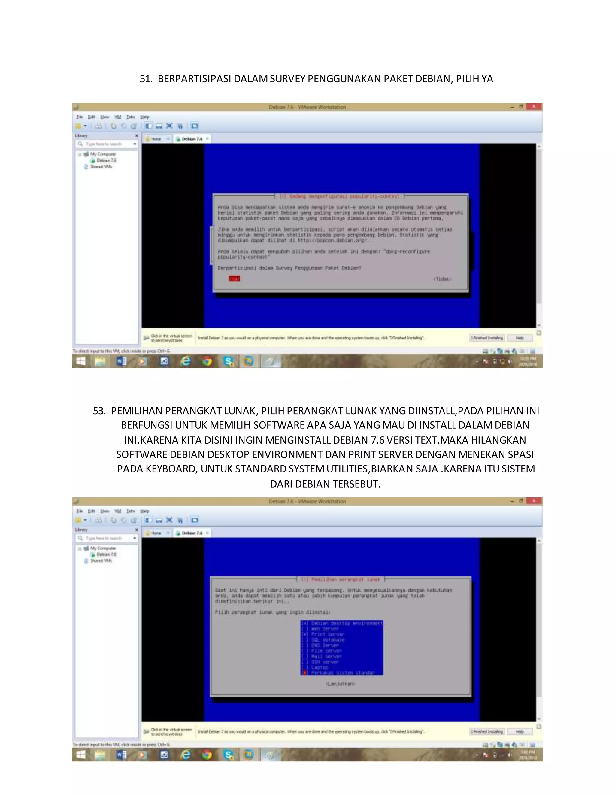 51. BERPARTISIPASI DALAM SURVEY PENGGUNAKAN PAKET DEBIAN, PILIH YA 
52. BERPATISIPASI DALAM SURVEY PENGGUNAAN PAKET DEBIAN 
53. PEMILIHAN PERANGKAT LUNAK, PILIH PERANGKAT LUNAK YANG DIINSTALL,PADA PILIHAN INI 
BERFUNGSI UNTUK MEMILIH SOFTWARE APA SAJA YANG MAU DI INSTALL DALAM DEBIAN 
INI.KARENA KITA DISINI INGIN MENGINSTALL DEBIAN 7.6 VERSI TEXT,MAKA HILANGKAN 
SOFTWARE DEBIAN DESKTOP ENVIRONMENT DAN PRINT SERVER DENGAN MENEKAN SPASI 
PADA KEYBOARD, UNTUK STANDARD SYSTEM UTILITIES,BIARKAN SAJA .KARENA ITU SISTEM 
DARI DEBIAN TERSEBUT. 
 