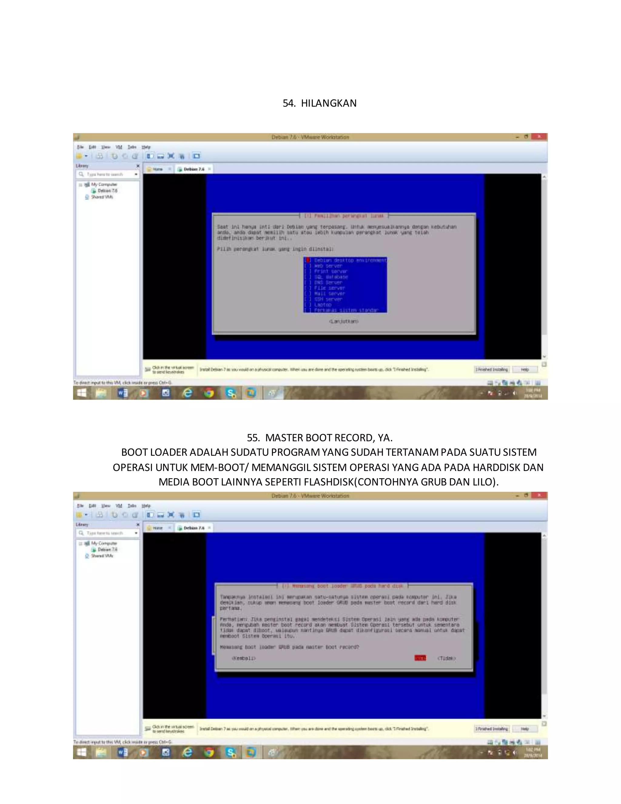 54. HILANGKAN 
55. MASTER BOOT RECORD, YA. 
BOOT LOADER ADALAH SUDATU PROGRAM YANG SUDAH TERTANAM PADA SUATU SISTEM 
OPERASI UNTUK MEM-BOOT/ MEMANGGIL SISTEM OPERASI YANG ADA PADA HARDDISK DAN 
MEDIA BOOT LAINNYA SEPERTI FLASHDISK(CONTOHNYA GRUB DAN LILO). 
56. MEMASANG LOADER GRUB 
 