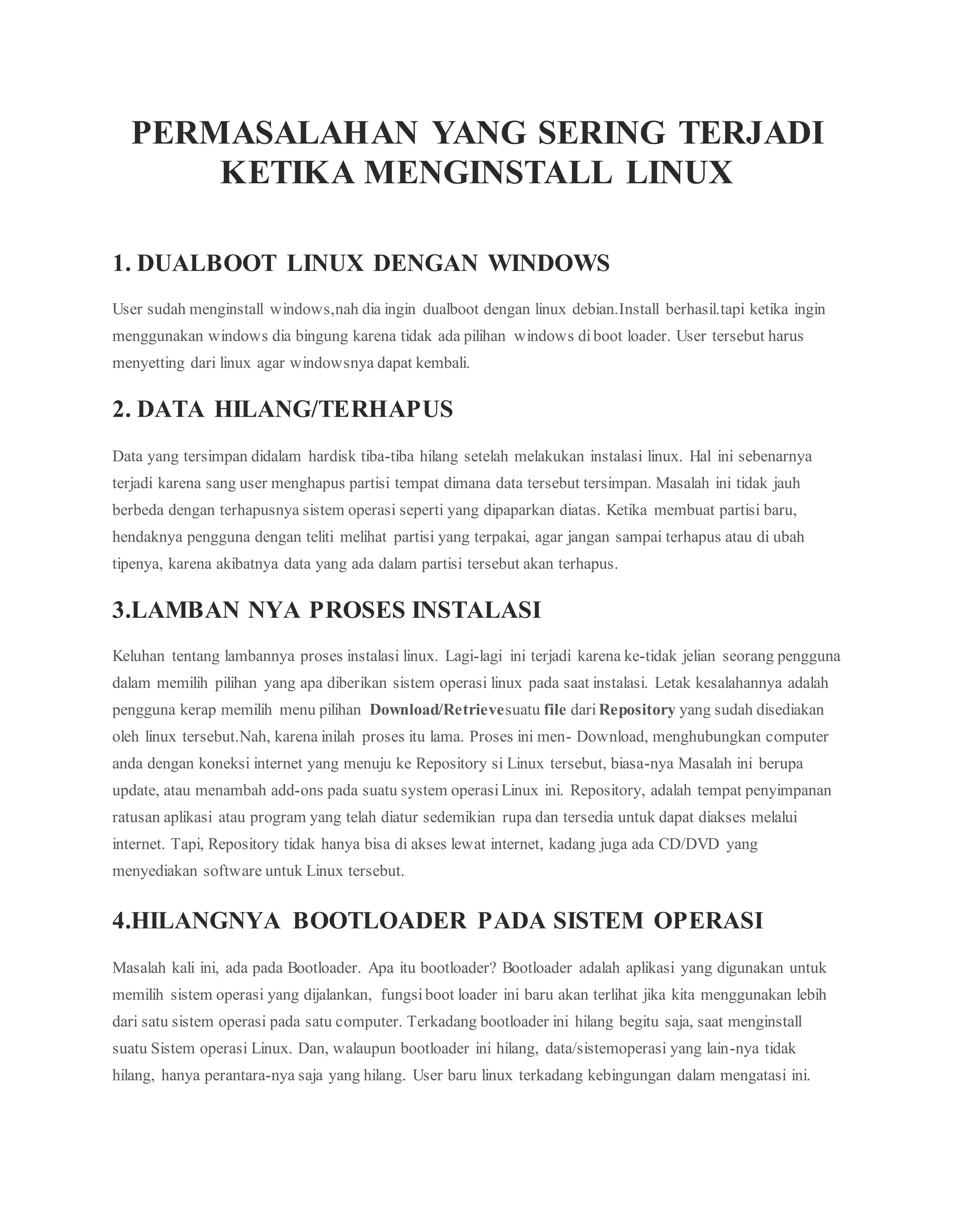 PERMASALAHAN YANG SERING TERJADI 
KETIKA MENGINSTALL LINUX 
1. DUALBOOT LINUX DENGAN WINDOWS 
User sudah menginstall windows,nah dia ingin dualboot dengan linux debian.Install berhasil.tapi ketika ingin 
menggunakan windows dia bingung karena tidak ada pilihan windows di boot loader. User tersebut harus 
menyetting dari linux agar windowsnya dapat kembali. 
2. DATA HILANG/TERHAPUS 
Data yang tersimpan didalam hardisk tiba-tiba hilang setelah melakukan instalasi linux. Hal ini sebenarnya 
terjadi karena sang user menghapus partisi tempat dimana data tersebut tersimpan. Masalah ini tidak jauh 
berbeda dengan terhapusnya sistem operasi seperti yang dipaparkan diatas. Ketika membuat partisi baru, 
hendaknya pengguna dengan teliti melihat partisi yang terpakai, agar jangan sampai terhapus atau di ubah 
tipenya, karena akibatnya data yang ada dalam partisi tersebut akan terhapus. 
3.LAMBAN NYA PROSES INSTALASI 
Keluhan tentang lambannya proses instalasi linux. Lagi-lagi ini terjadi karena ke-tidak jelian seorang pengguna 
dalam memilih pilihan yang apa diberikan sistem operasi linux pada saat instalasi. Letak kesalahannya adalah 
pengguna kerap memilih menu pilihan Download/Retrievesuatu file dari Repository yang sudah disediakan 
oleh linux tersebut.Nah, karena inilah proses itu lama. Proses ini men- Download, menghubungkan computer 
anda dengan koneksi internet yang menuju ke Repository si Linux tersebut, biasa-nya Masalah ini berupa 
update, atau menambah add-ons pada suatu system operasi Linux ini. Repository, adalah tempat penyimpanan 
ratusan aplikasi atau program yang telah diatur sedemikian rupa dan tersedia untuk dapat diakses melalui 
internet. Tapi, Repository tidak hanya bisa di akses lewat internet, kadang juga ada CD/DVD yang 
menyediakan software untuk Linux tersebut. 
4.HILANGNYA BOOTLOADER PADA SISTEM OPERASI 
Masalah kali ini, ada pada Bootloader. Apa itu bootloader? Bootloader adalah aplikasi yang digunakan untuk 
memilih sistem operasi yang dijalankan, fungsi boot loader ini baru akan terlihat jika kita menggunakan lebih 
dari satu sistem operasi pada satu computer. Terkadang bootloader ini hilang begitu saja, saat menginstall 
suatu Sistem operasi Linux. Dan, walaupun bootloader ini hilang, data/sistemoperasi yang lain-nya tidak 
hilang, hanya perantara-nya saja yang hilang. User baru linux terkadang kebingungan dalam mengatasi ini. 
 