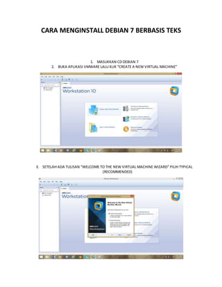 CARA MENGINSTALL DEBIAN 7 BERBASIS TEKS 
1. MASUKKAN CD DEBIAN 7 
2. BUKA APLIKASI VMWARE LALU KLIK “CREATE A NEW VIRTUAL MACHINE” 
3. SETELAH ADA TULISAN “WELCOME TO THE NEW VIRTUAL MACHINE WIZARD” PILIH TYPICAL 
(RECOMMENDED) 
 