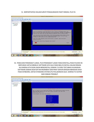 51. BERPARTISIPASI DALAM SURVEY PENGGUNAKAN PAKET DEBIAN, PILIH YA 
52. BERPATISIPASI DALAM SURVEY PENGGUNAAN PAKET DEBIAN 
53. PEMILIHAN PERANGKAT LUNAK, PILIH PERANGKAT LUNAK YANG DIINSTALL,PADA PILIHAN INI 
BERFUNGSI UNTUK MEMILIH SOFTWARE APA SAJA YANG MAU DI INSTALL DALAM DEBIAN 
INI.KARENA KITA DISINI INGIN MENGINSTALL DEBIAN 7.6 VERSI TEXT,MAKA HILANGKAN 
SOFTWARE DEBIAN DESKTOP ENVIRONMENT DAN PRINT SERVER DENGAN MENEKAN SPASI 
PADA KEYBOARD, UNTUK STANDARD SYSTEM UTILITIES,BIARKAN SAJA .KARENA ITU SISTEM 
DARI DEBIAN TERSEBUT. 
 