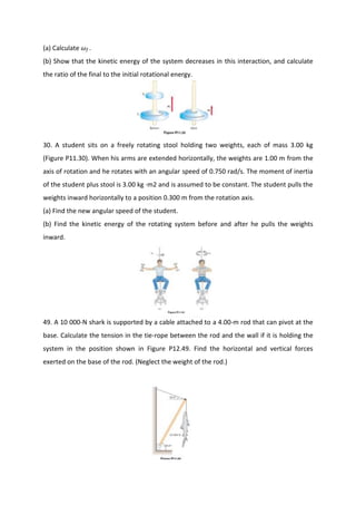 (a) Calculate   f   .
(b) Show that the kinetic energy of the system decreases in this interaction, and calculate
the ratio of the final to the initial rotational energy.




30. A student sits on a freely rotating stool holding two weights, each of mass 3.00 kg
(Figure P11.30). When his arms are extended horizontally, the weights are 1.00 m from the
axis of rotation and he rotates with an angular speed of 0.750 rad/s. The moment of inertia
of the student plus stool is 3.00 kg ·m2 and is assumed to be constant. The student pulls the
weights inward horizontally to a position 0.300 m from the rotation axis.
(a) Find the new angular speed of the student.
(b) Find the kinetic energy of the rotating system before and after he pulls the weights
inward.




49. A 10 000-N shark is supported by a cable attached to a 4.00-m rod that can pivot at the
base. Calculate the tension in the tie-rope between the rod and the wall if it is holding the
system in the position shown in Figure P12.49. Find the horizontal and vertical forces
exerted on the base of the rod. (Neglect the weight of the rod.)
 