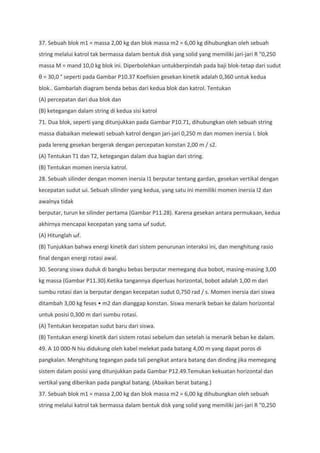 37. Sebuah blok m1 = massa 2,00 kg dan blok massa m2 = 6,00 kg dihubungkan oleh sebuah
string melalui katrol tak bermassa dalam bentuk disk yang solid yang memiliki jari-jari R "0,250
massa M = mand 10,0 kg blok ini. Diperbolehkan untukberpindah pada baji blok-tetap dari sudut
θ = 30,0 ° seperti pada Gambar P10.37 Koefisien gesekan kinetik adalah 0,360 untuk kedua
blok.. Gambarlah diagram benda bebas dari kedua blok dan katrol. Tentukan
(A) percepatan dari dua blok dan
(B) ketegangan dalam string di kedua sisi katrol
71. Dua blok, seperti yang ditunjukkan pada Gambar P10.71, dihubungkan oleh sebuah string
massa diabaikan melewati sebuah katrol dengan jari-jari 0,250 m dan momen inersia I. blok
pada lereng gesekan bergerak dengan percepatan konstan 2,00 m / s2.
(A) Tentukan T1 dan T2, ketegangan dalam dua bagian dari string.
(B) Tentukan momen inersia katrol.
28. Sebuah silinder dengan momen inersia I1 berputar tentang gardan, gesekan vertikal dengan
kecepatan sudut ωi. Sebuah silinder yang kedua, yang satu ini memiliki momen inersia I2 dan
awalnya tidak
berputar, turun ke silinder pertama (Gambar P11.28). Karena gesekan antara permukaan, kedua
akhirnya mencapai kecepatan yang sama ωf sudut.
(A) Hitunglah ωf.
(B) Tunjukkan bahwa energi kinetik dari sistem penurunan interaksi ini, dan menghitung rasio
final dengan energi rotasi awal.
30. Seorang siswa duduk di bangku bebas berputar memegang dua bobot, masing-masing 3,00
kg massa (Gambar P11.30).Ketika tangannya diperluas horizontal, bobot adalah 1,00 m dari
sumbu rotasi dan ia berputar dengan kecepatan sudut 0,750 rad / s. Momen inersia dari siswa
ditambah 3,00 kg feses • m2 dan dianggap konstan. Siswa menarik beban ke dalam horizontal
untuk posisi 0,300 m dari sumbu rotasi.
(A) Tentukan kecepatan sudut baru dari siswa.
(B) Tentukan energi kinetik dari sistem rotasi sebelum dan setelah ia menarik beban ke dalam.
49. A 10 000-N hiu didukung oleh kabel melekat pada batang 4,00 m yang dapat poros di
pangkalan. Menghitung tegangan pada tali pengikat antara batang dan dinding jika memegang
sistem dalam posisi yang ditunjukkan pada Gambar P12.49.Temukan kekuatan horizontal dan
vertikal yang diberikan pada pangkal batang. (Abaikan berat batang.)
37. Sebuah blok m1 = massa 2,00 kg dan blok massa m2 = 6,00 kg dihubungkan oleh sebuah
string melalui katrol tak bermassa dalam bentuk disk yang solid yang memiliki jari-jari R "0,250
 