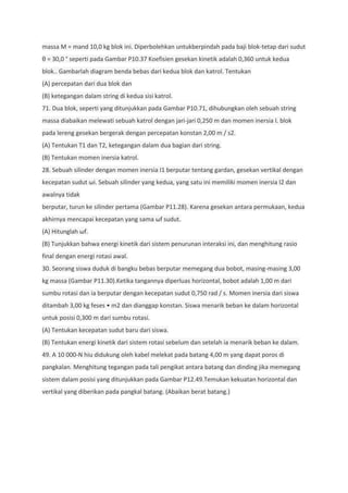 massa M = mand 10,0 kg blok ini. Diperbolehkan untukberpindah pada baji blok-tetap dari sudut
θ = 30,0 ° seperti pada Gambar P10.37 Koefisien gesekan kinetik adalah 0,360 untuk kedua
blok.. Gambarlah diagram benda bebas dari kedua blok dan katrol. Tentukan
(A) percepatan dari dua blok dan
(B) ketegangan dalam string di kedua sisi katrol.
71. Dua blok, seperti yang ditunjukkan pada Gambar P10.71, dihubungkan oleh sebuah string
massa diabaikan melewati sebuah katrol dengan jari-jari 0,250 m dan momen inersia I. blok
pada lereng gesekan bergerak dengan percepatan konstan 2,00 m / s2.
(A) Tentukan T1 dan T2, ketegangan dalam dua bagian dari string.
(B) Tentukan momen inersia katrol.
28. Sebuah silinder dengan momen inersia I1 berputar tentang gardan, gesekan vertikal dengan
kecepatan sudut ωi. Sebuah silinder yang kedua, yang satu ini memiliki momen inersia I2 dan
awalnya tidak
berputar, turun ke silinder pertama (Gambar P11.28). Karena gesekan antara permukaan, kedua
akhirnya mencapai kecepatan yang sama ωf sudut.
(A) Hitunglah ωf.
(B) Tunjukkan bahwa energi kinetik dari sistem penurunan interaksi ini, dan menghitung rasio
final dengan energi rotasi awal.
30. Seorang siswa duduk di bangku bebas berputar memegang dua bobot, masing-masing 3,00
kg massa (Gambar P11.30).Ketika tangannya diperluas horizontal, bobot adalah 1,00 m dari
sumbu rotasi dan ia berputar dengan kecepatan sudut 0,750 rad / s. Momen inersia dari siswa
ditambah 3,00 kg feses • m2 dan dianggap konstan. Siswa menarik beban ke dalam horizontal
untuk posisi 0,300 m dari sumbu rotasi.
(A) Tentukan kecepatan sudut baru dari siswa.
(B) Tentukan energi kinetik dari sistem rotasi sebelum dan setelah ia menarik beban ke dalam.
49. A 10 000-N hiu didukung oleh kabel melekat pada batang 4,00 m yang dapat poros di
pangkalan. Menghitung tegangan pada tali pengikat antara batang dan dinding jika memegang
sistem dalam posisi yang ditunjukkan pada Gambar P12.49.Temukan kekuatan horizontal dan
vertikal yang diberikan pada pangkal batang. (Abaikan berat batang.)
 