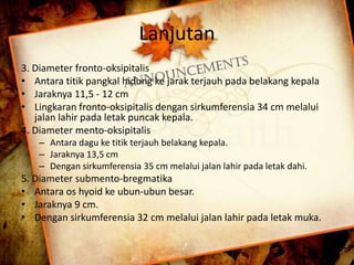 Lanjutan 
3. Diameter fronto-oksipitalis 
• Antara titik pangkal hidung ke jarak terjauh pada belakang kepala 
• Jaraknya 11,5 - 12 cm 
• Lingkaran fronto-oksipitalis dengan sirkumferensia 34 cm melalui 
jalan lahir pada letak puncak kepala. 
4. Diameter mento-oksipitalis 
– Antara dagu ke titik terjauh belakang kepala. 
– Jaraknya 13,5 cm 
– Dengan sirkumferensia 35 cm melalui jalan lahir pada letak dahi. 
5. Diameter submento-bregmatika 
• Antara os hyoid ke ubun-ubun besar. 
• Jaraknya 9 cm. 
• Dengan sirkumferensia 32 cm melalui jalan lahir pada letak muka. 
 