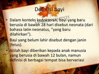 Definisi bayi 
• Dalam konteks kedokteran, bayi yang baru 
berusia di bawah 28 hari disebut neonata (dari 
bahasa latin neonatus, "yang baru 
dilahirkan"). 
• Bayi yang belum lahir disebut dengan janin 
(fetus). 
• Istilah bayi diberikan kepada anak manusia 
yang berusia di bawah 12 bulan, namun 
definisi di berbagai tempat bisa bervariasi 
 