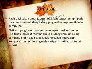 Lanjutan 
• Pada bayi cukup umur (aterm) terdapat daerah sempit pada 
membran antara tulang-tulang yang osifikasinya masih belum 
sempurna 
• Osifikasi yang belum sempurna menguntungkan karena 
keadaaan tersebut memungkinkan tulang kranium saling 
tumpang tindih pada saat kepala tertekan (mengalami 
kompresi) dan terdorong melewati pelvis akibat kontraksi 
uterus . 
 