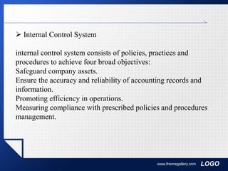 LOGOwww.themegallery.com
 Internal Control System
internal control system consists of policies, practices and
procedures to achieve four broad objectives:
Safeguard company assets.
Ensure the accuracy and reliability of accounting records and
information.
Promoting efficiency in operations.
Measuring compliance with prescribed policies and procedures
management.
 