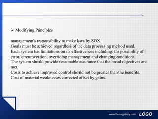 LOGOwww.themegallery.com
 Modifying Principles
management's responsibility to make laws by SOX.
Goals must be achieved regardless of the data processing method used.
Each system has limitations on its effectiveness including: the possibility of
error, circumvention, overriding management and changing conditions.
The system should provide reasonable assurance that the broad objectives are
met.
Costs to achieve improved control should not be greater than the benefits.
Cost of material weaknesses corrected offset by gains.
 
