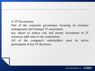 LOGOwww.themegallery.com
 IT Governance
Part of the corporate governance focusing on resource
management and strategic IT assessment.
key object to reduce risk and ensure investment in IT
resources add value to the corporation.
All of the company's stakeholders must be active
participants in key IT decisions.
 