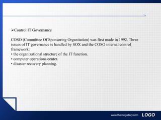 LOGOwww.themegallery.com
Control IT Governance
COSO (Committee Of Sponsoring Organitation) was first made in 1992. Three
issues of IT governance is handled by SOX and the COSO internal control
framework:
• the organizational structure of the IT function.
• computer operations center.
• disaster recovery planning.
 