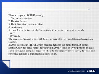 LOGOwww.themegallery.com
There are 5 parts of COSO, namely:
1. Control environment
2. The risk factors
3. The information communication
4. monitoring
5. control activity, in control of this activity there are two categories, namely
• in IT
• physically
The purpose of control is to avoid the occurrence of Error, Froud (thieves), Acess and
Nischip.
In 2001 there kasun EROM, which occurred between the public transport games.
Sabban Oxcly has made rule of law sourch in 2002, 4 times in a year perform an audit.
For membagun a company needs to be held to protect preventive control, detective and
corrective controls to mendekteksi control to fix.
 