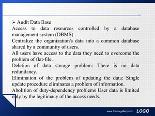 LOGOwww.themegallery.com
 Audit Data Base
Access to data resources controlled by a database
management system (DBMS).
Centralize the organization's data into a common database
shared by a community of users.
All users have access to the data they need to overcome the
problem of flat-file.
Deletion of data storage problem: There is no data
redundancy.
Elimination of the problem of updating the data: Single
update procedure eliminates a problem of information.
Abolition of duty-dependency problems User data is limited
only by the legitimacy of the access needs.
 