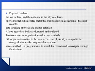 LOGO
 Physical database
the lowest level and the only one in the physical form.
Sports magnetic disk coated metal that makes a logical collection of files and
records.
data structure of bricks and mortar database.
Allows records to be located, stored, and retrieved.
Two components: organization and access methods.
File organization refers to the way records are physically arranged in the
storage device - either sequential or random.
access method is a program used to search for records and to navigate through
the database.
www.themegallery.com
 